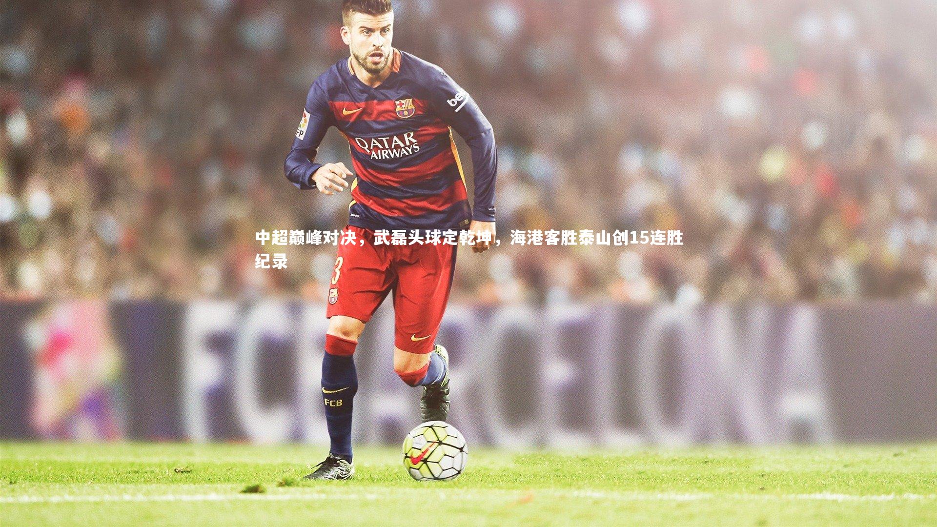 中超巅峰对决，武磊头球定乾坤，海港客胜泰山创15连胜纪录